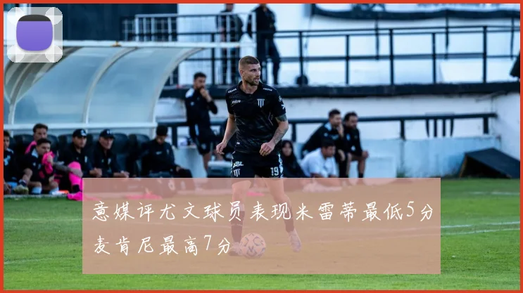 意媒评尤文球员表现米雷蒂最低5分麦肯尼最高7分