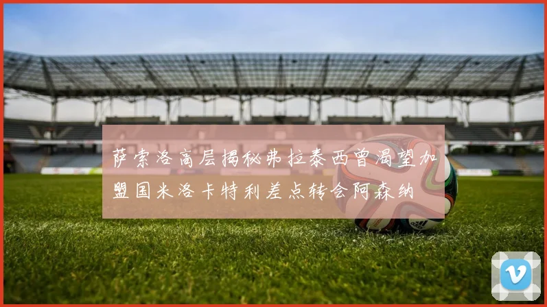 萨索洛高层揭秘弗拉泰西曾渴望加盟国米洛卡特利差点转会阿森纳