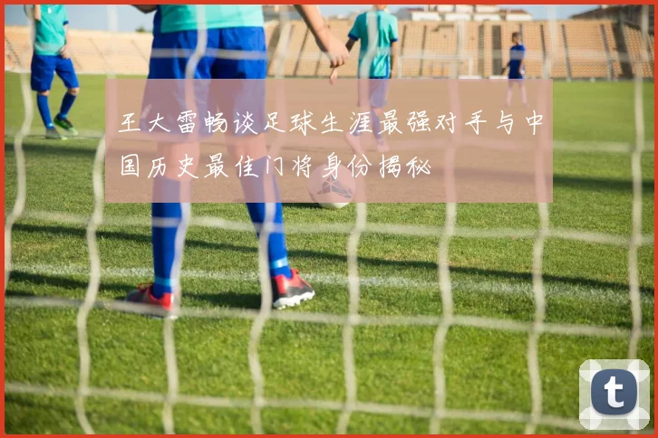 王大雷畅谈足球生涯最强对手与中国历史最佳门将身份揭秘